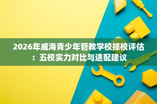 2026年威海青少年管教学校择校评估：五校实力对比与适配建议
