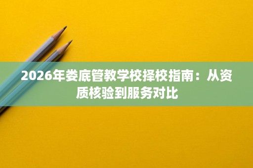 2026年娄底管教学校择校指南:从资质核验到服务对比 2026年娄底管教学校择校指南:从资质核验到服务对比
