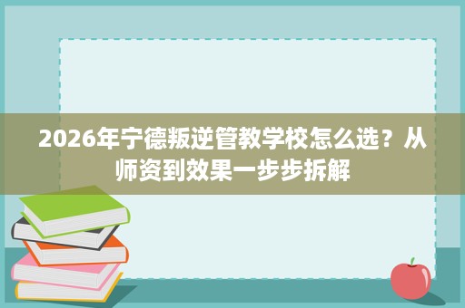 2026年宁德叛逆管教学校怎么选?从师资到效果一步步拆解 2026年宁德叛逆管教学校怎么选?从师资到效果一步步拆解