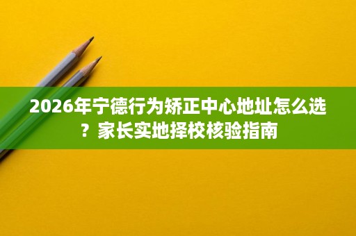 2026年宁德行为矫正中心地址怎么选?家长实地择校核验指南 2026年宁德行为矫正中心地址怎么选?家长实地择校核验指南