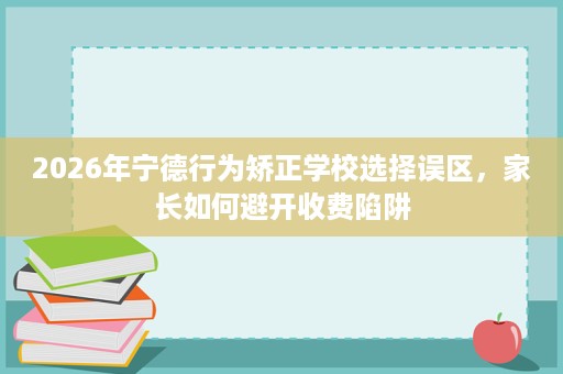2026年宁德行为矫正学校选择误区,家长如何避开收费陷阱 2026年宁德行为矫正学校选择误区,家长如何避开收费陷阱