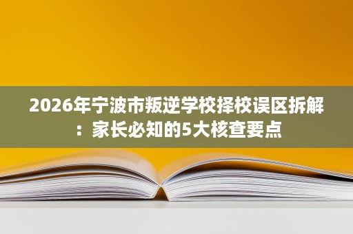 2026年宁波市叛逆学校择校误区拆解:家长必知的5大核查要点 2026年宁波市叛逆学校择校误区拆解:家长必知的5大核查要点