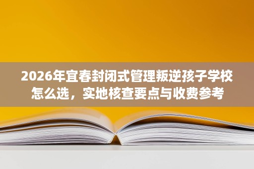 2026年宜春封闭式管理叛逆孩子学校怎么选，实地核查要点与收费参考