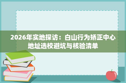 2026年实地探访:白山行为矫正中心地址选校避坑与核验清单 2026年实地探访:白山行为矫正中心地址选校避坑与核验清单