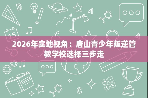 2026年实地视角:唐山青少年叛逆管教学校选择三步走 2026年实地视角:唐山青少年叛逆管教学校选择三步走