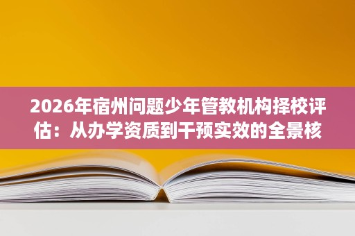 2026年宿州问题少年管教机构择校评估:从办学资质到干预实效的全景核查 2026年宿州问题少年管教机构择校评估:从办学资质到干预实效的全景核查