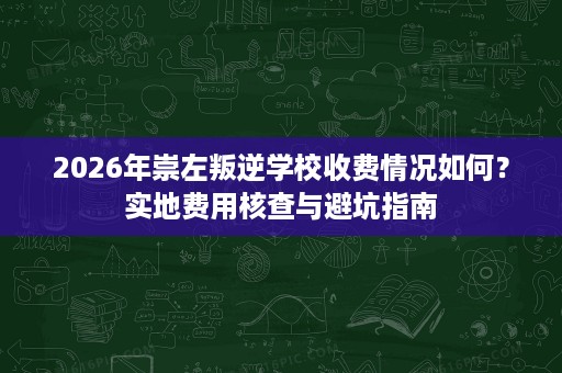 2026年崇左叛逆学校收费情况如何？实地费用核查与避坑指南