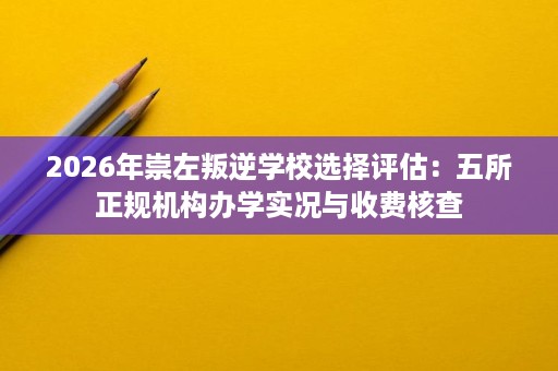 2026年崇左叛逆学校选择评估：五所正规机构办学实况与收费核查