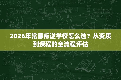 2026年常德叛逆学校怎么选?从资质到课程的全流程评估 2026年常德叛逆学校怎么选?从资质到课程的全流程评估
