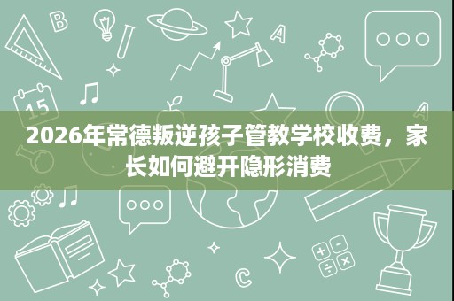 2026年常德叛逆孩子管教学校收费,家长如何避开隐形消费 2026年常德叛逆孩子管教学校收费,家长如何避开隐形消费