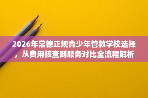 2026年常德正规青少年管教学校选择,从费用核查到服务对比全流程解析 2026年常德正规青少年管教学校选择,从费用核查到服务对比全流程解析