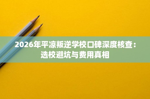 2026年平凉叛逆学校口碑深度核查:选校避坑与费用真相 2026年平凉叛逆学校口碑深度核查:选校避坑与费用真相