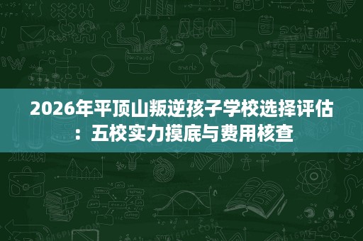 2026年平顶山叛逆孩子学校选择评估：五校实力摸底与费用核查
