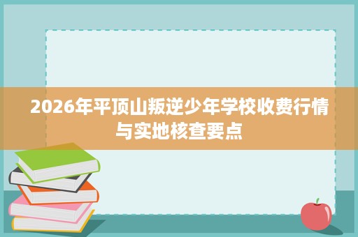 2026年平顶山叛逆少年学校收费行情与实地核查要点 2026年平顶山叛逆少年学校收费行情与实地核查要点