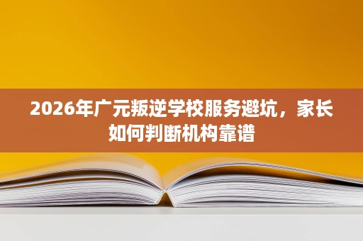 2026年广元叛逆学校服务避坑,家长如何判断机构靠谱 2026年广元叛逆学校服务避坑,家长如何判断机构靠谱