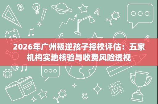 2026年广州叛逆孩子择校评估：五家机构实地核验与收费风险透视