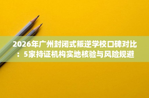2026年广州封闭式叛逆学校口碑对比:5家持证机构实地核验与风险规避 2026年广州封闭式叛逆学校口碑对比:5家持证机构实地核验与风险规避