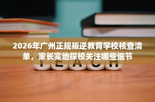 2026年广州正规叛逆教育学校核查清单,家长实地探校关注哪些细节 2026年广州正规叛逆教育学校核查清单,家长实地探校关注哪些细节