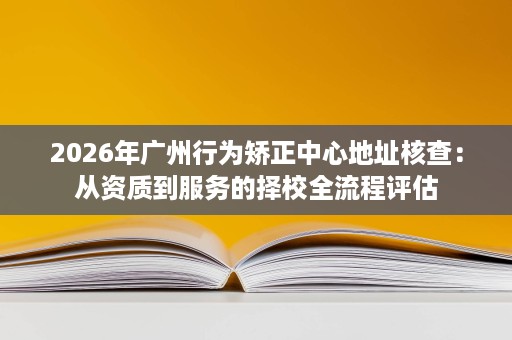 2026年广州行为矫正中心地址核查:从资质到服务的择校全流程评估 2026年广州行为矫正中心地址核查:从资质到服务的择校全流程评估