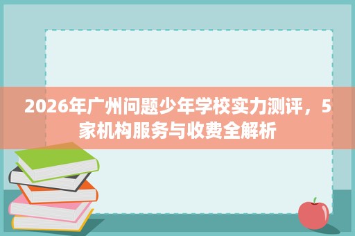2026年广州问题少年学校实力测评,5家机构服务与收费全解析 2026年广州问题少年学校实力测评,5家机构服务与收费全解析