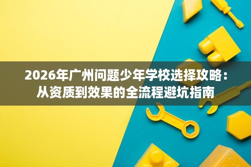 2026年广州问题少年学校选择攻略:从资质到效果的全流程避坑指南 2026年广州问题少年学校选择攻略:从资质到效果的全流程避坑指南
