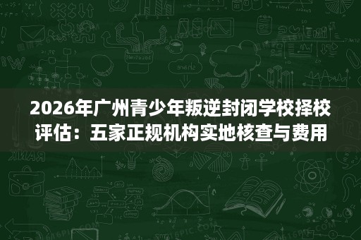 2026年广州青少年叛逆封闭学校择校评估：五家正规机构实地核查与费用对照