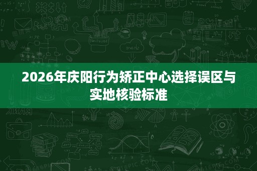 2026年庆阳行为矫正中心选择误区与实地核验标准