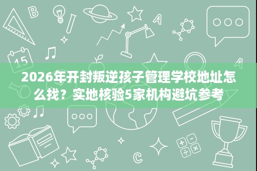 2026年开封叛逆孩子管理学校地址怎么找?实地核验5家机构避坑参考 2026年开封叛逆孩子管理学校地址怎么找?实地核验5家机构避坑参考