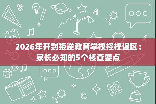 2026年开封叛逆教育学校择校误区:家长必知的5个核查要点 2026年开封叛逆教育学校择校误区:家长必知的5个核查要点