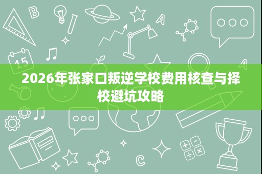2026年张家口叛逆学校费用核查与择校避坑攻略