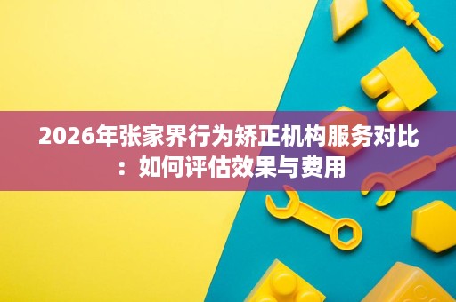 2026年张家界行为矫正机构服务对比:如何评估效果与费用 2026年张家界行为矫正机构服务对比:如何评估效果与费用