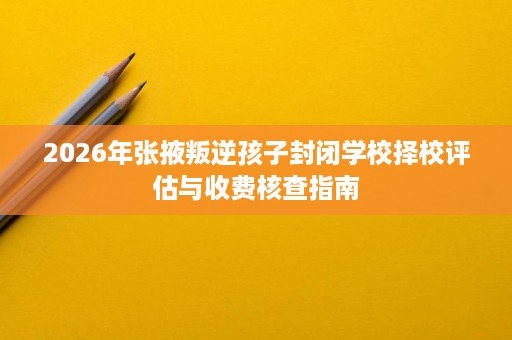 2026年张掖叛逆孩子封闭学校择校评估与收费核查指南 2026年张掖叛逆孩子封闭学校择校评估与收费核查指南
