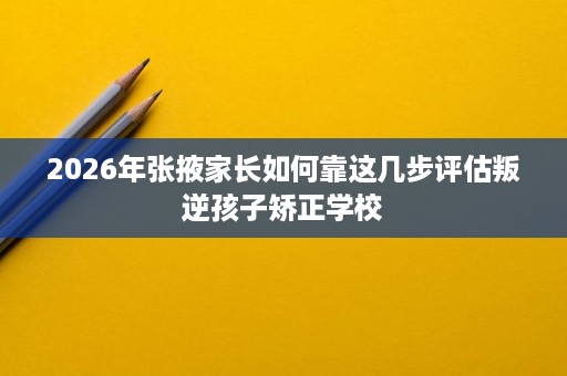 2026年张掖家长如何靠这几步评估叛逆孩子矫正学校 2026年张掖家长如何靠这几步评估叛逆孩子矫正学校
