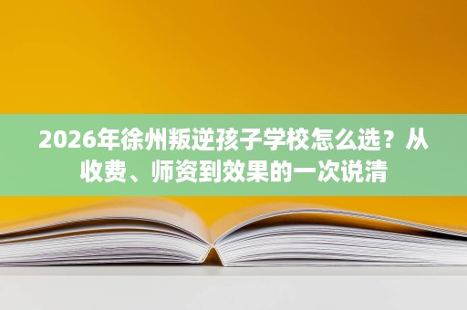 2026年徐州叛逆孩子学校怎么选？从收费、师资到效果的一次说清