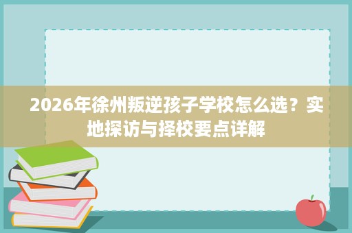 2026年徐州叛逆孩子学校怎么选?实地探访与择校要点详解 2026年徐州叛逆孩子学校怎么选?实地探访与择校要点详解