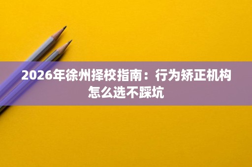 2026年徐州择校指南：行为矫正机构怎么选不踩坑