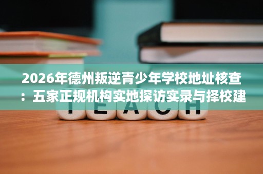 2026年德州叛逆青少年学校地址核查:五家正规机构实地探访实录与择校建议 2026年德州叛逆青少年学校地址核查:五家正规机构实地探访实录与择校建议