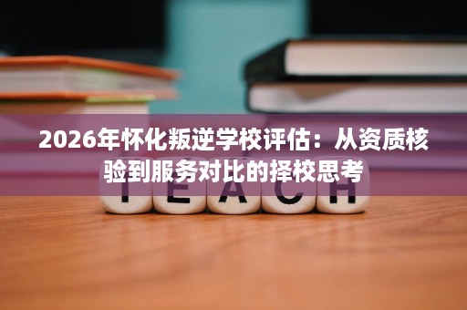 2026年怀化叛逆学校评估：从资质核验到服务对比的择校思考