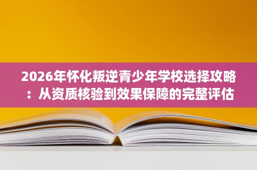 2026年怀化叛逆青少年学校选择攻略：从资质核验到效果保障的完整评估