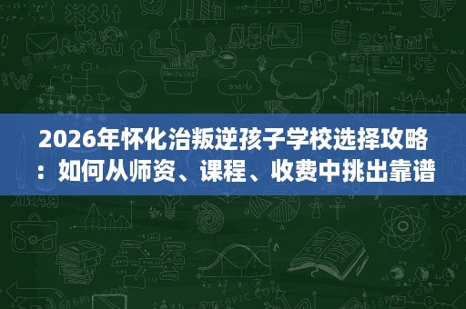 2026年怀化治叛逆孩子学校选择攻略：如何从师资、课程、收费中挑出靠谱机构