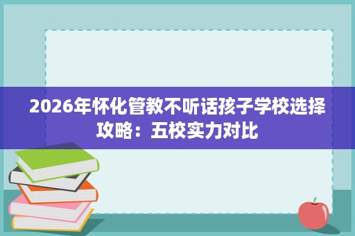 2026年怀化管教不听话孩子学校选择攻略:五校实力对比 2026年怀化管教不听话孩子学校选择攻略:五校实力对比