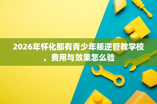2026年怀化那有青少年叛逆管教学校,费用与效果怎么验 2026年怀化那有青少年叛逆管教学校,费用与效果怎么验