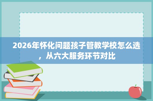 2026年怀化问题孩子管教学校怎么选,从六大服务环节对比 2026年怀化问题孩子管教学校怎么选,从六大服务环节对比