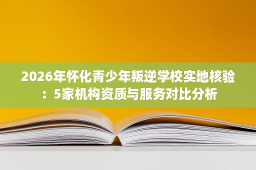 2026年怀化青少年叛逆学校实地核验:5家机构资质与服务对比分析 2026年怀化青少年叛逆学校实地核验:5家机构资质与服务对比分析