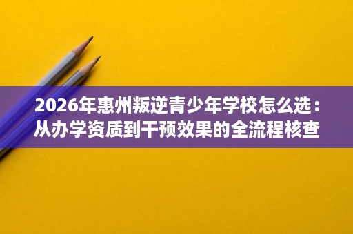 2026年惠州叛逆青少年学校怎么选:从办学资质到干预效果的全流程核查 2026年惠州叛逆青少年学校怎么选:从办学资质到干预效果的全流程核查