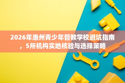 2026年惠州青少年管教学校避坑指南,5所机构实地核验与选择策略 2026年惠州青少年管教学校避坑指南,5所机构实地核验与选择策略