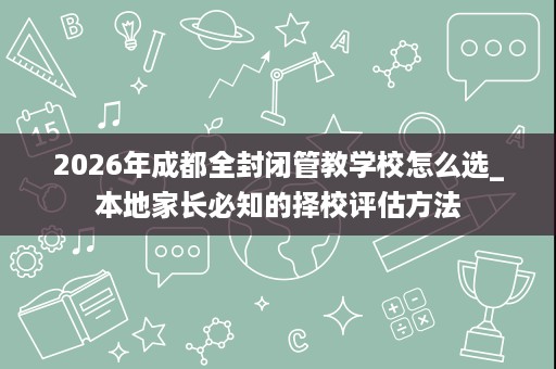 2026年成都全封闭管教学校怎么选_本地家长必知的择校评估方法 2026年成都全封闭管教学校怎么选_本地家长必知的择校评估方法