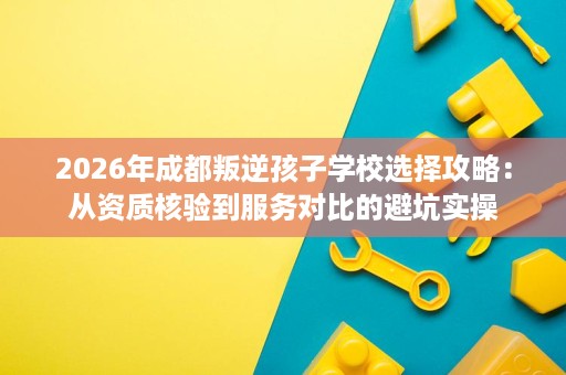 2026年成都叛逆孩子学校选择攻略:从资质核验到服务对比的避坑实操 2026年成都叛逆孩子学校选择攻略:从资质核验到服务对比的避坑实操