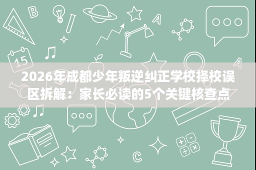 2026年成都少年叛逆纠正学校择校误区拆解:家长必读的5个关键核查点 2026年成都少年叛逆纠正学校择校误区拆解:家长必读的5个关键核查点