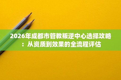2026年成都市管教叛逆中心选择攻略:从资质到效果的全流程评估 2026年成都市管教叛逆中心选择攻略:从资质到效果的全流程评估